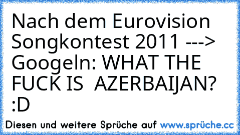 Nach dem Eurovision Songkontest 2011 --->
 Googeln: WHAT THE FUCK IS  AZERBAIJAN? :D