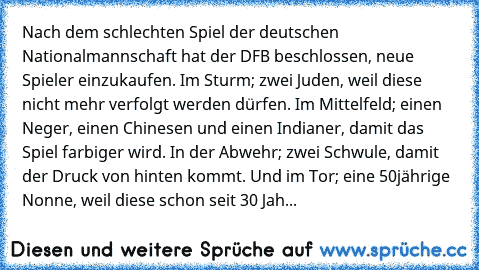 Nach dem schlechten Spiel der deutschen Nationalmannschaft hat der DFB beschlossen, neue Spieler einzukaufen. Im Sturm; zwei Juden, weil diese nicht mehr verfolgt werden dürfen. Im Mittelfeld; einen Neger, einen Chinesen und einen Indianer, damit das Spiel farbiger wird. In der Abwehr; zwei Schwule, damit der Druck von hinten kommt. Und im Tor; eine 50jährige Nonne, weil diese schon seit 30 Jah...