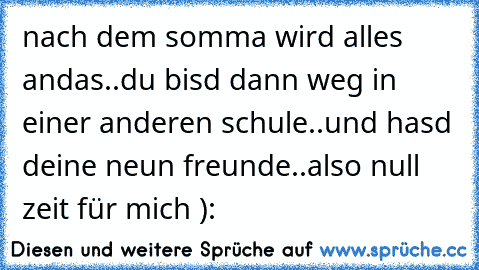 nach dem somma wird alles andas..du bisd dann weg in einer anderen schule..und hasd deine neun freunde..also null zeit für mich )´: