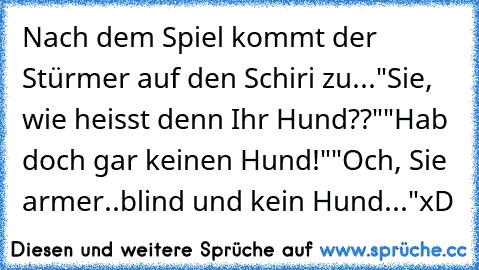 Nach dem Spiel kommt der Stürmer auf den Schiri zu...
"Sie, wie heisst denn Ihr Hund??"
"Hab doch gar keinen Hund!"
"Och, Sie armer..blind und kein Hund..."
xD