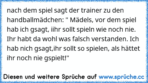 nach dem spiel sagt der trainer zu den handballmädchen: " Mädels, vor dem spiel hab ich gsagt, iihr sollt spieln wie noch nie. Ihr habt da wohl was falsch verstanden. Ich hab nich gsagt,ihr sollt so spielen, als hättet ihr noch nie gspielt!"