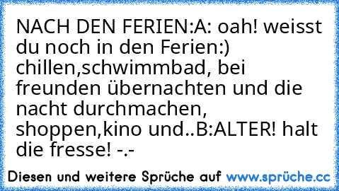 NACH DEN FERIEN:
A: oah! weisst du noch in den Ferien:) chillen,schwimmbad, bei freunden übernachten und die nacht durchmachen, shoppen,kino und..
B:ALTER! halt die fresse! -.-