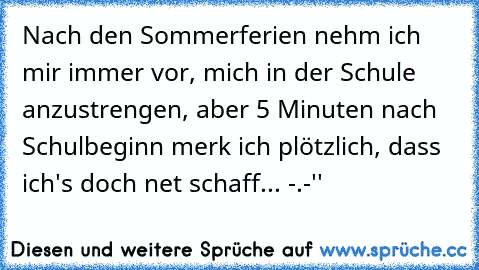 Nach den Sommerferien nehm ich mir immer vor, mich in der Schule anzustrengen, aber 5 Minuten nach Schulbeginn merk ich plötzlich, dass ich's doch net schaff... -.-''