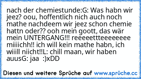 nach der chemiestunde:
G: Was habn wir jeez? oou, hoffentlich nich auch noch mathe nachdeem wir jeez schon chemie hattn oder?? ooh mein goott, das wär mein UNTERGANG!!! reeeeettteeeeeeee miiiichh!! ich will kein mathe habn, ich wiiill niicht!!
L: chill maan, wir haben auus
G: jaa ♥ :)
xDD