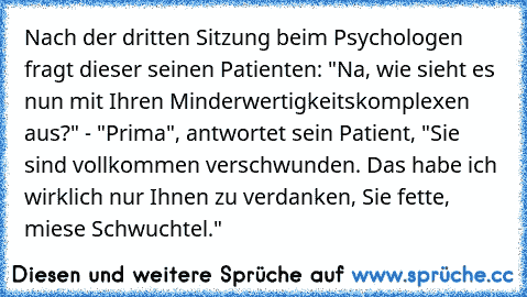 Nach der dritten Sitzung beim Psychologen fragt dieser seinen Patienten: "Na, wie sieht es nun mit Ihren Minderwertigkeitskomplexen aus?" - "Prima", antwortet sein Patient, "Sie sind vollkommen verschwunden. Das habe ich wirklich nur Ihnen zu verdanken, Sie fette, miese Schwuchtel."