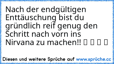 Nach der endgültigen Enttäuschung bist du gründlich reif genug den Schritt nach vorn ins Nirvana zu machen!! ツ ツ ツ ツ