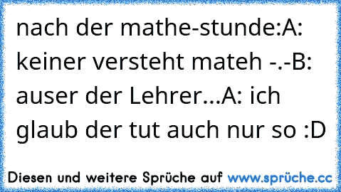 nach der mathe-stunde:
A: keiner versteht mateh -.-
B: auser der Lehrer...
A: ich glaub der tut auch nur so :D