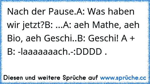 Nach der Pause.
A: Was haben wir jetzt?
B: ...
A: aeh Mathe, aeh Bio, aeh Geschi..
B: Geschi! 
A + B: -laaaaaaach.-
:DDDD ♥.