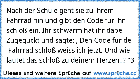 Nach der Schule geht sie zu ihrem Fahrrad hin und gibt den Code für ihr schloß ein. Ihr schwarm hat ihr dabei Zugeguckt und sagte:,, Den Code für dei  Fahrrad schloß weiss ich jetzt. Und wie lautet das schloß zu deinem Herzen..? ♥''
♥3