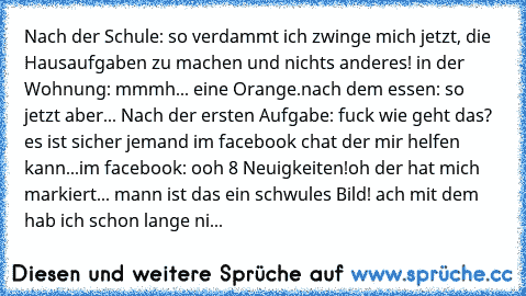 Nach der Schule: so verdammt ich zwinge mich jetzt, die Hausaufgaben zu machen und nichts anderes! in der Wohnung: mmmh... eine Orange.
nach dem essen: so jetzt aber... Nach der ersten Aufgabe: fuck wie geht das? es ist sicher jemand im facebook chat der mir helfen kann...
im facebook: ooh 8 Neuigkeiten!
oh der hat mich markiert... mann ist das ein schwules Bild! ach mit dem hab ich schon lange...