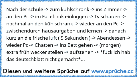 Nach der schule -> zum kühlschrank -> ins Zimmer -> an den Pc -> im Facebook einloggen -> Tv schauen -> nochmal an den kühlschrank -> wieder an den Pc -> zwischendurch hausaufgaben und lernen -> danach kurz an die frische luft ( 5 Sekunden ) -> Abendessen -> wieder Pc -> Chatten -> ins Bett gehen -> (morgen) extra früh wecker stellen -> aufstehen -> *fuck ich hab das deutschblatt nicht gemacht* De...