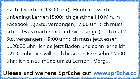 nach der schule(13:00 uhr) : Heute muss ich unbedingt Lernen
15:00: ich ge schnell 10 Min. in Facebook  ..(2Std. vergangen)
17:00 Uhr : ich muss schnell was machen dauert nicht lange (noch mal 2 Std. vergangen )
19:00 uhr : ich muss jetzt essen ....
20:00 uhr : ich ge jetzt Baden und dann lerne ich  ..
21:00 uhr : ich will noch bisschen Fernsehn !
22:00 uhr : ich bin zu müde um zu Lernen , Morg...