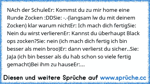 NAch der Schule
Er: Kommst du zu mir home eine Runde Zocken :DD
Sie: -.-(langsam lw du mit deinem Zocken) klar warum nicht
Er: Ich mach dich fertig
Sie: Nein du wirst verlieren
Er: Kannst du überhaupt Black ops zocken?
Sie: nein (ich mach dich fertig ich bin besser als mein broo)
Er: dann verlierst du sicher..
Sie: JaJa (ich bin besser als du hab schon so viele fertig gemacht)
Bei ihm zu hause
Er:...