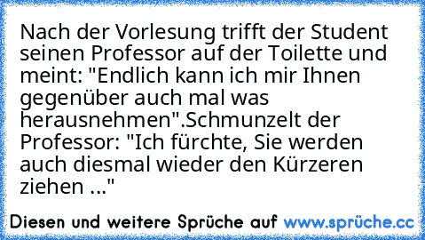 Nach der Vorlesung trifft der Student seinen Professor auf der Toilette und meint: "Endlich kann ich mir Ihnen gegenüber auch mal was herausnehmen".
Schmunzelt der Professor: "Ich fürchte, Sie werden auch diesmal wieder den Kürzeren ziehen ..."