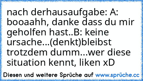 nach derhausaufgabe: 
A: booaahh, danke dass du mir geholfen hast..
B: keine ursache...
(denkt)
bleibst trotzdem dumm...
wer diese situation kennt, liken xD