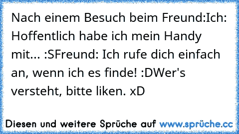 Nach einem Besuch beim Freund:
Ich: Hoffentlich habe ich mein Handy mit... :S
Freund: Ich rufe dich einfach an, wenn ich es finde! :D
Wer's versteht, bitte liken. xD