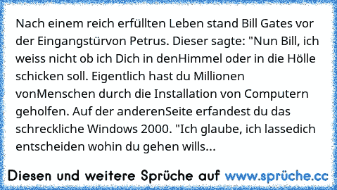 Nach einem reich erfüllten Leben stand Bill Gates vor der Eingangstür
von Petrus. Dieser sagte: "Nun Bill, ich weiss nicht ob ich Dich in den
Himmel oder in die Hölle schicken soll. Eigentlich hast du Millionen von
Menschen durch die Installation von Computern geholfen. Auf der anderen
Seite erfandest du das schreckliche Windows 2000. "Ich glaube, ich lasse
dich entscheiden wohin du gehen willst, ...