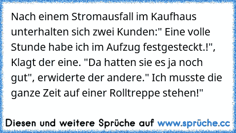 Nach einem Stromausfall im Kaufhaus unterhalten sich zwei Kunden:" Eine volle Stunde habe ich im Aufzug festgesteckt.!", Klagt der eine. "Da hatten sie es ja noch gut", erwiderte der andere." Ich musste die ganze Zeit auf einer Rolltreppe stehen!"