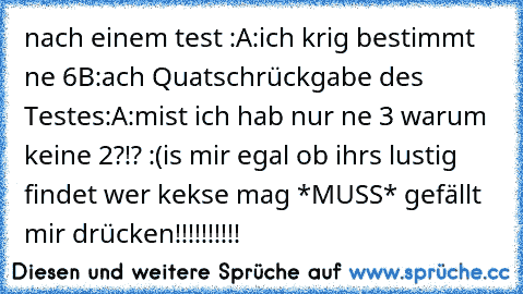 nach einem test :
A:ich krig bestimmt ne 6
B:ach Quatsch
rückgabe des Testes:
A:mist ich hab nur ne 3 warum keine 2?!? :(
is mir egal ob ihrs lustig findet wer kekse mag *MUSS* gefällt mir drücken!!!!!!!!!!