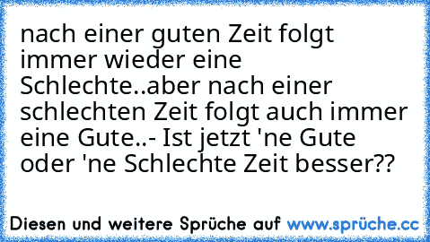 nach einer guten Zeit folgt immer wieder eine Schlechte..aber nach einer schlechten Zeit folgt auch immer eine Gute..
- Ist jetzt 'ne Gute oder 'ne Schlechte Zeit besser??