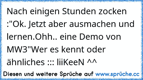 Nach einigen Stunden zocken :
"Ok. Jetzt aber ausmachen und lernen.
Ohh.. eine Demo von MW3"
Wer es kennt oder ähnliches ::: liiKeeN ^^