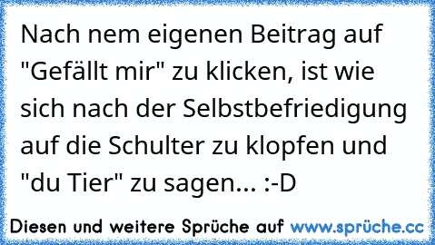 Nach ´nem eigenen Beitrag auf "Gefällt mir" zu klicken, ist wie sich nach der Selbstbefriedigung auf die Schulter zu klopfen und "du Tier" zu sagen... :-D