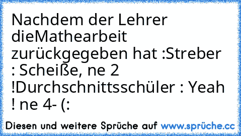 Nachdem der Lehrer dieMathearbeit zurückgegeben hat :
Streber : Scheiße, ne 2 !
Durchschnittsschüler : Yeah ! ne 4- (: