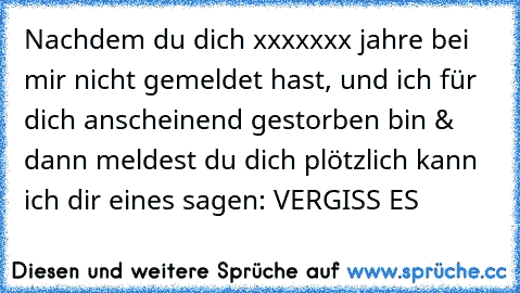 Nachdem du dich xxxxxxx jahre bei mir nicht gemeldet hast, und ich für dich anscheinend gestorben bin & dann meldest du dich plötzlich kann ich dir eines sagen: VERGISS ES