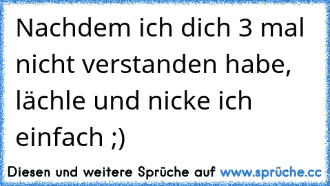 Nachdem ich dich 3 mal nicht verstanden habe, lächle und nicke ich einfach ;)