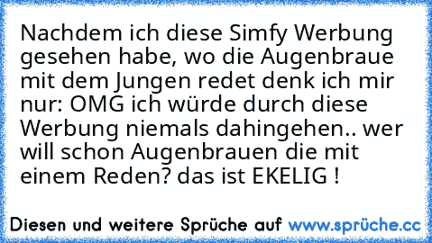 Nachdem ich diese Simfy Werbung gesehen habe, wo die Augenbraue mit dem Jungen redet denk ich mir nur: OMG ich würde durch diese Werbung niemals dahingehen.. wer will schon Augenbrauen die mit einem Reden? das ist EKELIG !