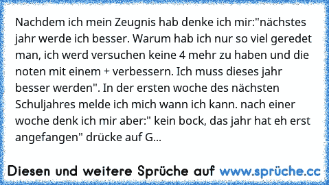 Nachdem ich mein Zeugnis hab denke ich mir:"nächstes jahr werde ich besser. Warum hab ich nur so viel geredet man, ich werd versuchen keine 4 mehr zu haben und die noten mit einem + verbessern. Ich muss dieses jahr besser werden". In der ersten woche des nächsten Schuljahres melde ich mich wann ich kann. nach einer woche denk ich mir aber:" kein bock, das jahr hat eh erst angefangen" drücke auf...