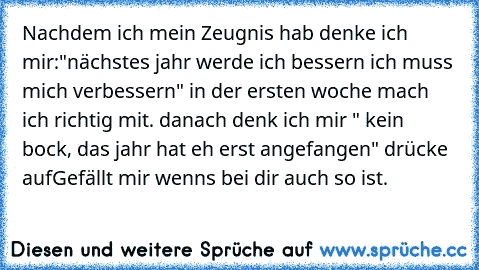 Nachdem ich mein Zeugnis hab denke ich mir:"nächstes jahr werde ich bessern ich muss mich verbessern" in der ersten woche mach ich richtig mit. danach denk ich mir " kein bock, das jahr hat eh erst angefangen" drücke auf
Gefällt mir wenns bei dir auch so ist.