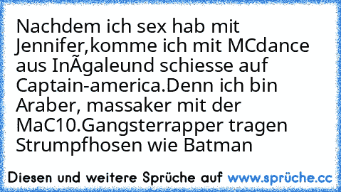 Nachdem ich sex hab mit Jennifer,
komme ich mit MCdance aus Inégale
und schiesse auf Captain-america.
Denn ich bin Araber, massaker mit der MaC10.
Gangsterrapper tragen Strumpfhosen wie Batman