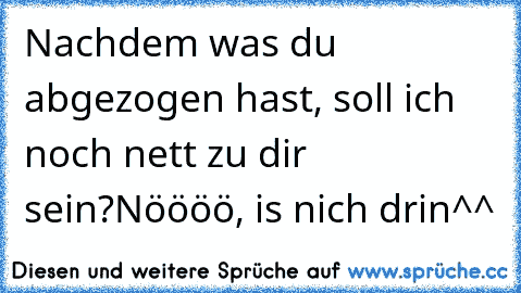 Nachdem was du abgezogen hast, soll ich noch nett zu dir sein?Nöööö, is nich drin^^