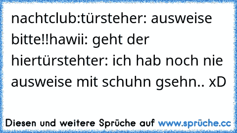 nachtclub:
türsteher: ausweise bitte!!
hawii: geht der hier
türstehter: ich hab noch nie ausweise mit schuhn gsehn.. xD