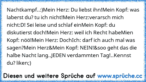 Nachtkampf..:)
Mein Herz: Du liebst ihn!
Mein Kopf: was laberst du? tu ich nicht!
Mein Herz:verarsch mich nicht:D! Sei leise und schlaf ein
Mein Kopf: du diskutierst doch!
Mein Herz: weil ich Recht habe
Mien Kopf: nöö!
Mein Herz: Doch
Ich: darf ich auch mal was sagen?
Mein Herz&Mein Kopf: NEIN!
&soo geht das die halbe Nacht lang..JEDEN verdammten Tag!..
Kennst du? liken;)