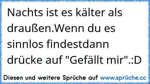 Nachts ist es kälter als draußen.
Wenn du es sinnlos findest
dann drücke auf "Gefällt mir".
:D