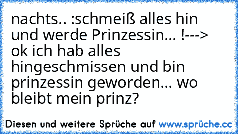 nachts.. :
schmeiß alles hin und werde Prinzessin... !
---> ok ich hab alles hingeschmissen und bin prinzessin geworden... wo bleibt mein prinz?