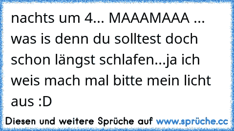 nachts um 4... MAAAMAAA ... was is denn du solltest doch schon längst schlafen...
ja ich weis mach mal bitte mein licht aus :D