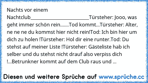 Nachts vor einem Nachtclub
___________________________
Türsteher: Jooo, was geht immer schön rein....
...Tod kommt...
Türsteher: Alter, ne ne ne du kommst hier nicht rein!
Tod: Ich bin hier um dich zu holen !
Türsteher: Hol dir eine runter.
Tod: Du stehst auf meiner Liste !
Türsteher: Gästeliste hab ich selber und du stehst nicht drauf also verpiss dich !
...Betrunkner kommt auf dem Club raus und ...