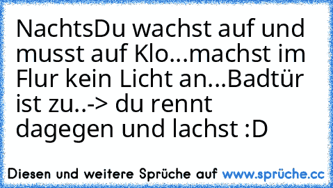 Nachts
Du wachst auf und musst auf Klo...
machst im Flur kein Licht an...
Badtür ist zu..
-> du rennt dagegen und lachst :D