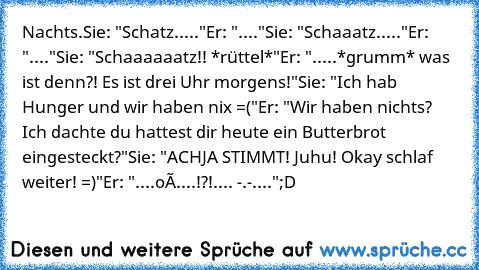 Nachts.
Sie: "Schatz....."
Er: "...."
Sie: "Schaaatz....."
Er: "...."
Sie: "Schaaaaaatz!! *rüttel*"
Er: ".....*grumm* was ist denn?! Es ist drei Uhr morgens!"
Sie: "Ich hab Hunger und wir haben nix =("
Er: "Wir haben nichts? Ich dachte du hattest dir heute ein Butterbrot eingesteckt?"
Sie: "ACHJA STIMMT! Juhu! Okay schlaf weiter! =)"
Er: "....oÓ....!?!.... -.-...."
;D