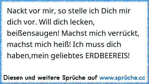 Nackt vor mir, so stelle ich Dich mir dich vor. Will dich lecken, beißen
saugen! Machst mich verrückt, machst mich heiß! Ich muss dich haben,
mein geliebtes ERDBEEREIS!