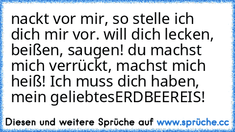 nackt vor mir, so stelle ich dich mir vor. will dich lecken, beißen, saugen! du machst mich verrückt, machst mich heiß! Ich muss dich haben, mein geliebtes
ERDBEEREIS!