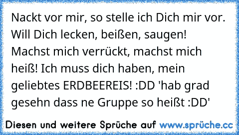 Nackt vor mir, so stelle ich Dich mir vor. Will Dich lecken, beißen, saugen! Machst mich verrückt, machst mich heiß! Ich muss dich haben, mein geliebtes ERDBEEREIS! :DD 'hab grad gesehn dass ne Gruppe so heißt :DD'