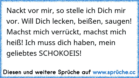 Nackt vor mir, so stelle ich Dich mir vor. Will Dich lecken, beißen, saugen! Machst mich verrückt, machst mich heiß! Ich muss dich haben, mein geliebtes SCHOKOEIS!