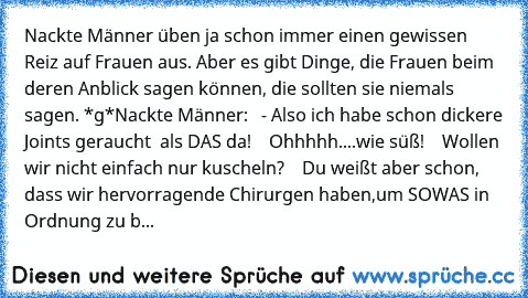 Nackte Männer üben ja schon immer einen gewissen Reiz auf Frauen aus. Aber es gibt Dinge, die Frauen beim deren Anblick sagen können, die sollten sie niemals sagen. *g*
Nackte Männer:
   - Also ich habe schon dickere Joints geraucht  als DAS da!
    Ohhhhh....wie süß!
    Wollen wir nicht einfach nur kuscheln?
    Du weißt aber schon, dass wir hervorragende Chirurgen haben,um SOWAS in Ordnung z...