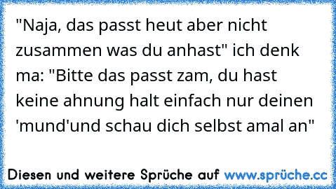 "Naja, das passt heut aber nicht zusammen was du anhast" ich denk ma: "Bitte das passt zam, du hast keine ahnung halt einfach nur deinen 'mund'und schau dich selbst amal an"