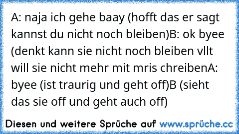 A: naja ich gehe baay (hofft das er sagt kannst du nicht noch bleiben)
B: ok byee (denkt kann sie nicht noch bleiben vllt will sie nicht mehr mit mris chreiben
A: byee (ist traurig und geht off)
B (sieht das sie off und geht auch off)