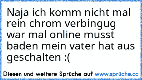 Naja ich komm nicht mal rein chrom verbingug war mal online musst baden mein vater hat aus geschalten :(